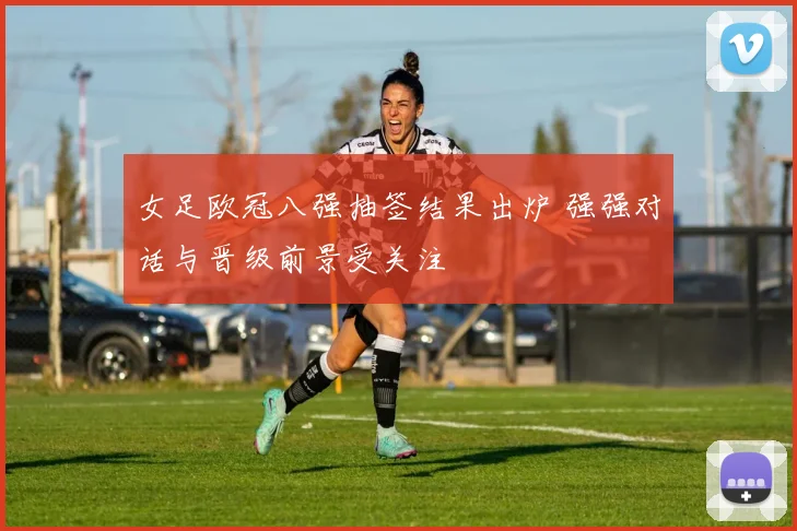 女足欧冠八强抽签结果出炉 强强对话与晋级前景受关注