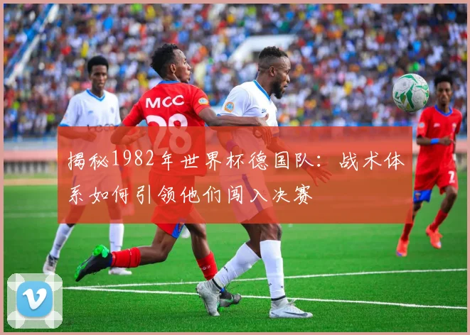 揭秘1982年世界杯德国队:战术体系如何引领他们闯入决赛