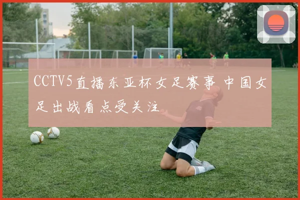 CCTV5直播东亚杯女足赛事 中国女足出战看点受关注