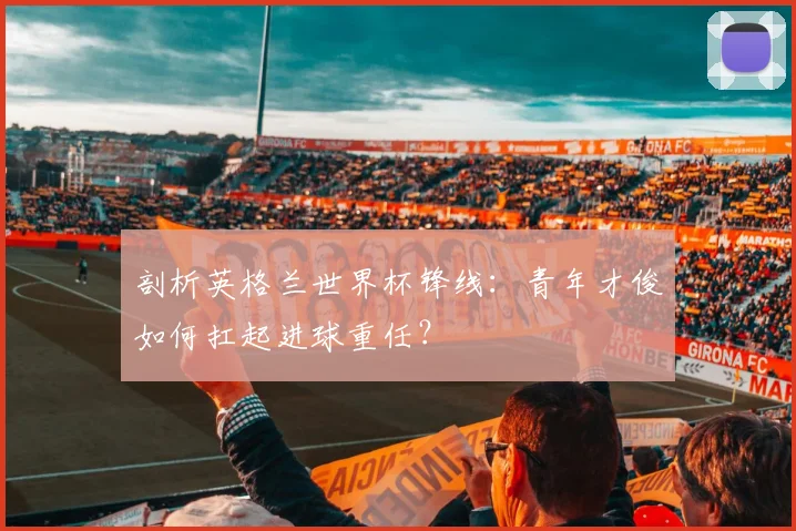 剖析英格兰世界杯锋线：青年才俊如何扛起进球重任？