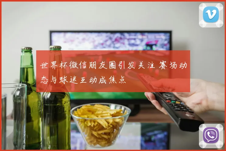 世界杯微信朋友圈引发关注 赛场动态与球迷互动成焦点