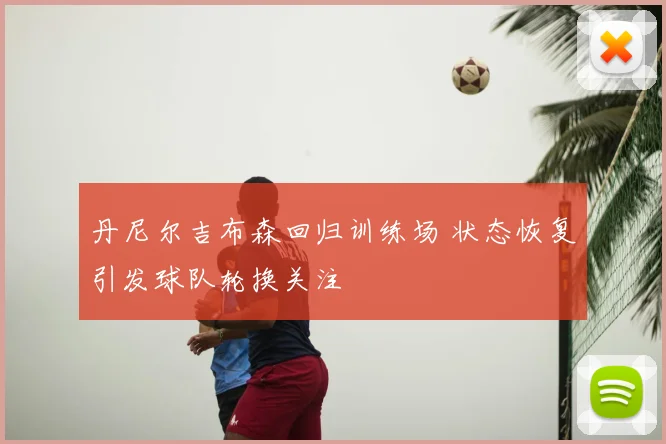 丹尼尔吉布森回归训练场 状态恢复引发球队轮换关注