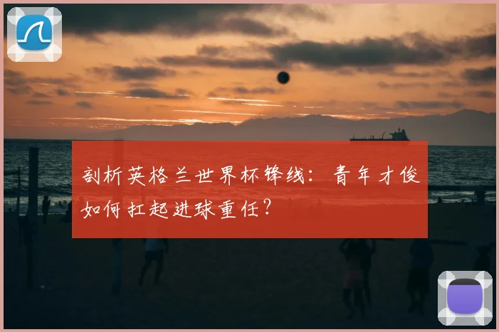 剖析英格兰世界杯锋线:青年才俊如何扛起进球重任?