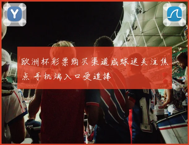 欧洲杯彩票购买渠道成球迷关注焦点 手机端入口受追捧