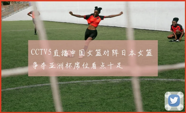CCTV5直播中国女篮对阵日本女篮 争夺亚洲杯席位看点十足
