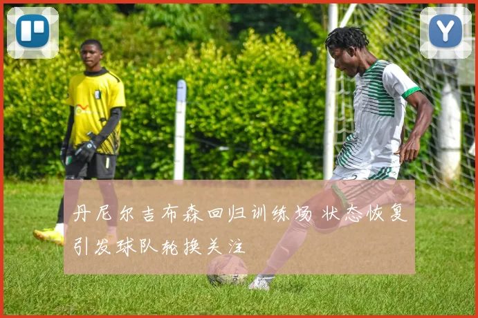 丹尼尔吉布森回归训练场 状态恢复引发球队轮换关注