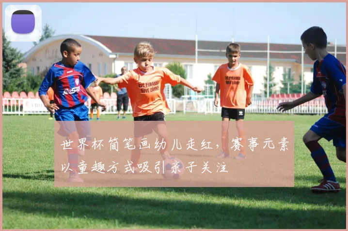 世界杯简笔画幼儿走红，赛事元素以童趣方式吸引亲子关注