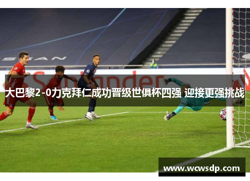 大巴黎2-0力克拜仁成功晋级世俱杯四强 迎接更强挑战